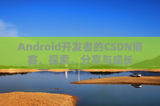 Android开发者的CSDN博客,探索、分享与成长